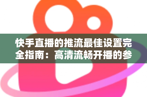 快手直播的推流最佳设置完全指南：高清流畅开播的参数配置秘诀