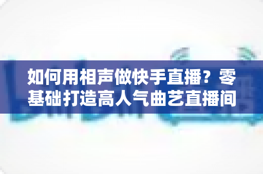 如何用相声做快手直播？零基础打造高人气曲艺直播间的实战全攻略