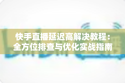 快手直播延迟高解决教程:全方位排查与优化实战指南,让你的直播画面秒级同步 快手直播延迟高解决教程:全方位排查与优化实战指南,让你的直播画面秒级同步