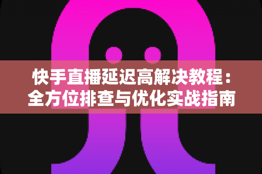 快手直播延迟高解决教程:全方位排查与优化实战指南,让你的直播画面秒级同步 快手直播延迟高解决教程:全方位排查与优化实战指南,让你的直播画面秒级同步