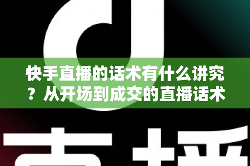快手直播的话术有什么讲究？从开场到成交的直播话术全攻略