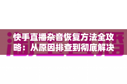 快手直播杂音恢复方法全攻略:从原因排查到彻底解决的实用指南 快手直播杂音恢复方法全攻略:从原因排查到彻底解决的实用指南