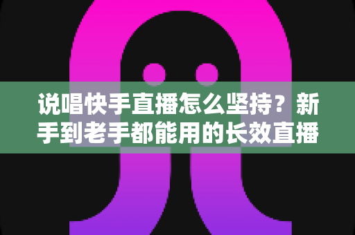 说唱快手直播怎么坚持？新手到老手都能用的长效直播攻略全解析