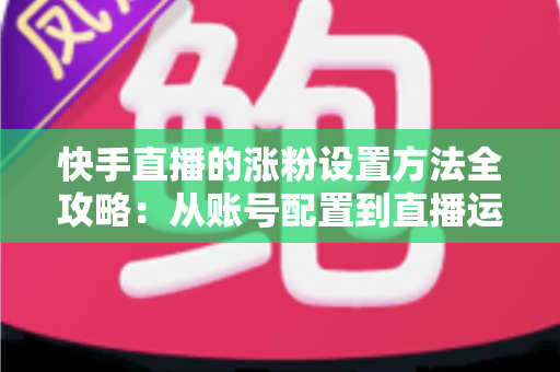 快手直播的涨粉设置方法全攻略：从账号配置到直播运营，新手也能快速涨粉的实用指南