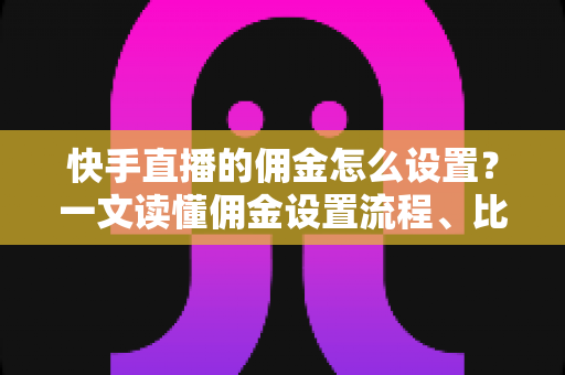 快手直播的佣金怎么设置？一文读懂佣金设置流程、比例技巧与常见问题