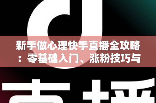 新手做心理快手直播全攻略：零基础入门、涨粉技巧与合规变现一篇讲透