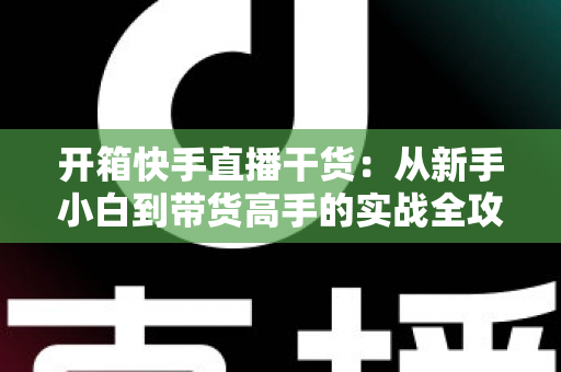 开箱快手直播干货:从新手小白到带货高手的实战全攻略 开箱快手直播干货:从新手小白到带货高手的实战全攻略