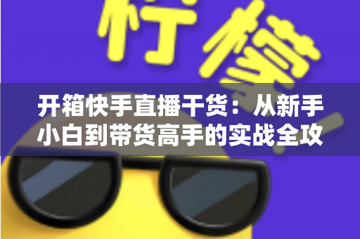 开箱快手直播干货:从新手小白到带货高手的实战全攻略 开箱快手直播干货:从新手小白到带货高手的实战全攻略
