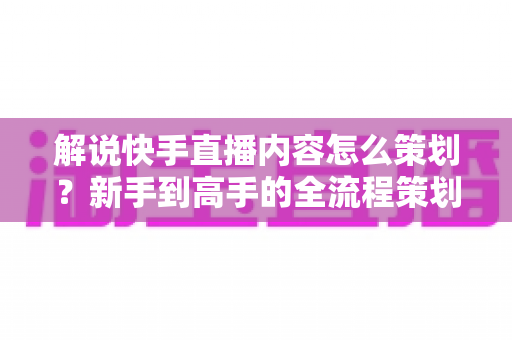 解说快手直播内容怎么策划？新手到高手的全流程策划指南与实战技巧大公开