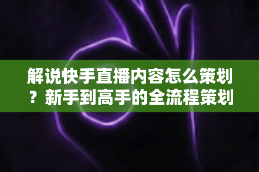 解说快手直播内容怎么策划？新手到高手的全流程策划指南与实战技巧大公开