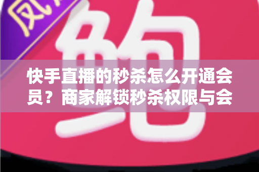 快手直播的秒杀怎么开通会员？商家解锁秒杀权限与会员权益的全流程实战指南