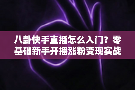 八卦快手直播怎么入门？零基础新手开播涨粉变现实战全攻略