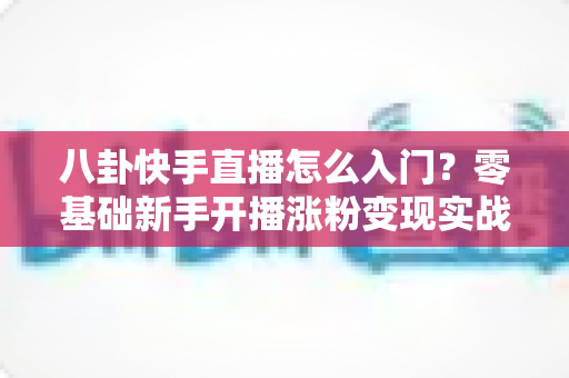八卦快手直播怎么入门？零基础新手开播涨粉变现实战全攻略