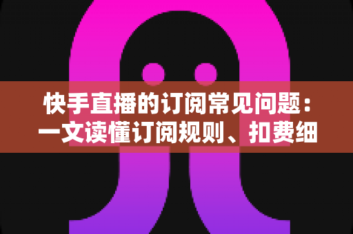 快手直播的订阅常见问题：一文读懂订阅规则、扣费细节与故障排查全攻略
