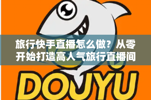 旅行快手直播怎么做？从零开始打造高人气旅行直播间的完整指南