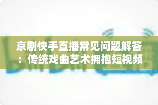 京剧快手直播常见问题解答：传统戏曲艺术拥抱短视频时代的全方位指南