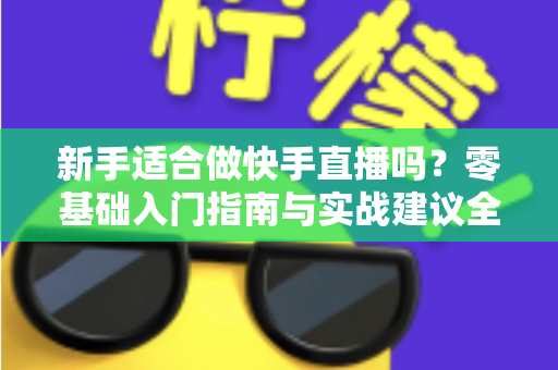 新手适合做快手直播吗?零基础入门指南与实战建议全解析 新手适合做快手直播吗?零基础入门指南与实战建议全解析