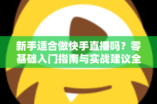 新手适合做快手直播吗？零基础入门指南与实战建议全解析