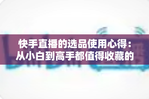 快手直播的选品使用心得:从小白到高手都值得收藏的实战选品指南,帮你提升直播间成交率与粉丝粘性 快手直播的选品使用心得:从小白到高手都值得收藏的实战选品指南,帮你提升直播间成交率与粉丝粘性