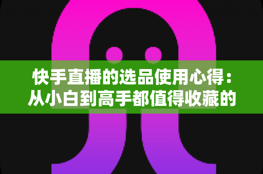 快手直播的选品使用心得：从小白到高手都值得收藏的实战选品指南，帮你提升直播间成交率与粉丝粘性