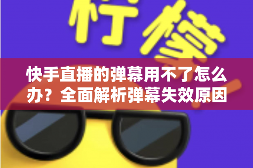 快手直播的弹幕用不了怎么办？全面解析弹幕失效原因与高效解决技巧大全