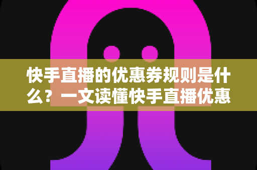 快手直播的优惠券规则是什么？一文读懂快手直播优惠券领取、使用与商家设置全攻略