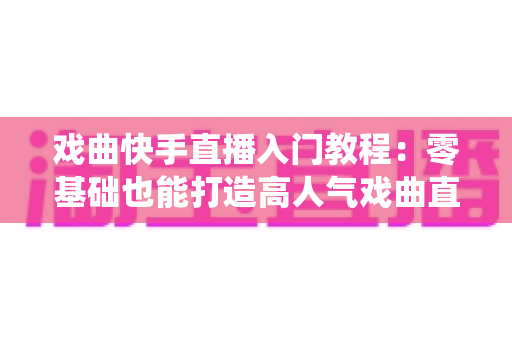 戏曲快手直播入门教程：零基础也能打造高人气戏曲直播间，让传统艺术焕发新光彩