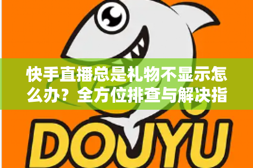 快手直播总是礼物不显示怎么办？全方位排查与解决指南，让你不错过任何一份心意