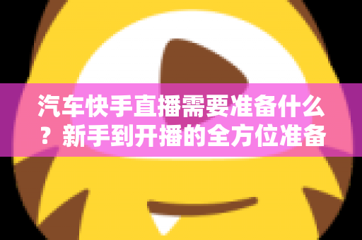 汽车快手直播需要准备什么？新手到开播的全方位准备清单与实战攻略