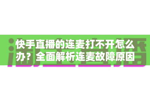 快手直播的连麦打不开怎么办？全面解析连麦故障原因与高效解决方案