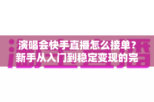 演唱会快手直播怎么接单？新手从入门到稳定变现的完整攻略