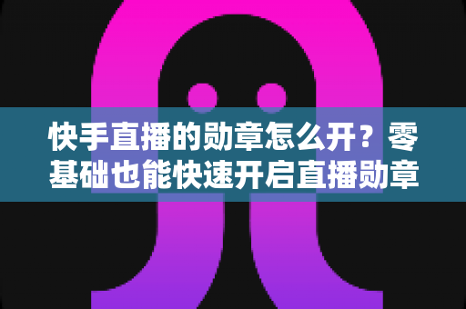 快手直播的勋章怎么开？零基础也能快速开启直播勋章的实用指南