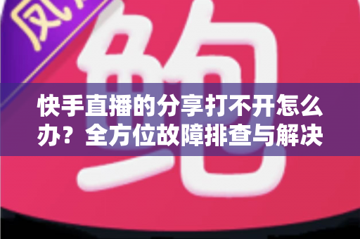 快手直播的分享打不开怎么办?全方位故障排查与解决方案实用指南 快手直播的分享打不开怎么办?全方位故障排查与解决方案实用指南