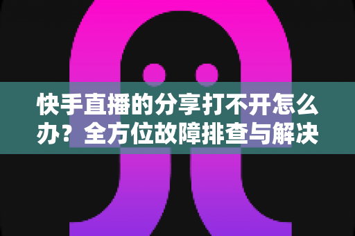 快手直播的分享打不开怎么办?全方位故障排查与解决方案实用指南 快手直播的分享打不开怎么办?全方位故障排查与解决方案实用指南
