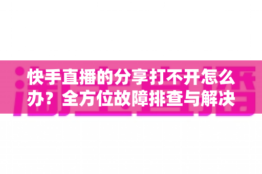 快手直播的分享打不开怎么办？全方位故障排查与解决方案实用指南