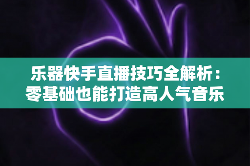 乐器快手直播技巧全解析：零基础也能打造高人气音乐直播间
