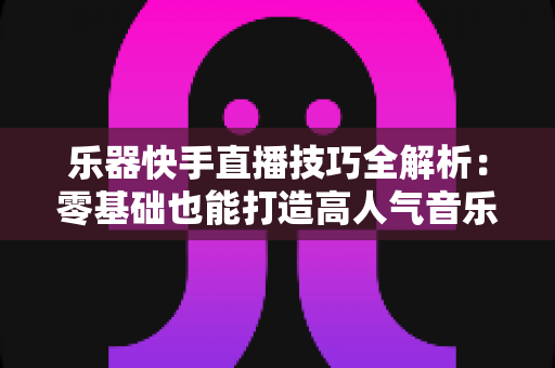 乐器快手直播技巧全解析：零基础也能打造高人气音乐直播间