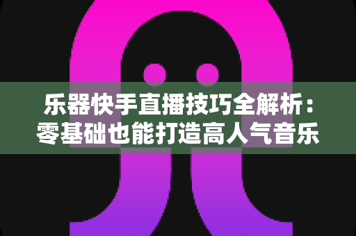 乐器快手直播技巧全解析：零基础也能打造高人气音乐直播间
