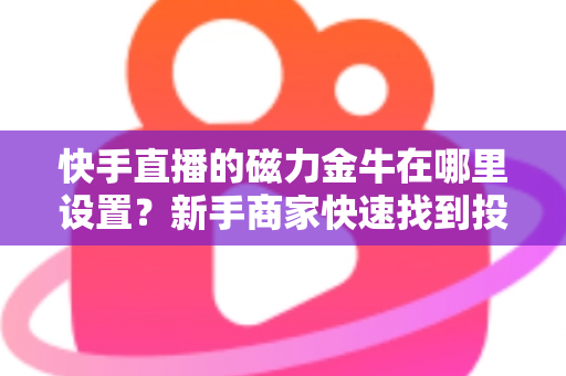 快手直播的磁力金牛在哪里设置?新手商家快速找到投放入口的完整实操指南 快手直播的磁力金牛在哪里设置?新手商家快速找到投放入口的完整实操指南