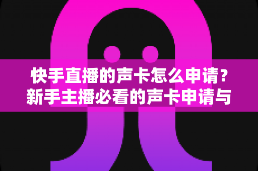 快手直播的声卡怎么申请？新手主播必看的声卡申请与使用全攻略