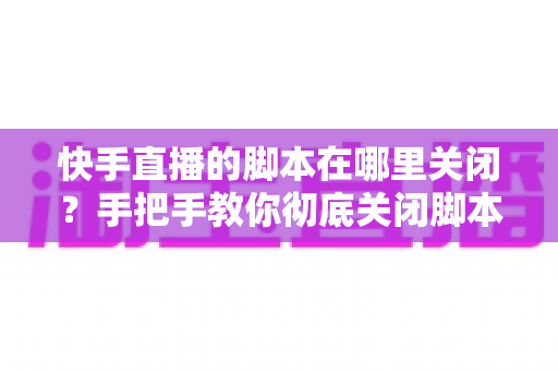快手直播的脚本在哪里关闭?手把手教你彻底关闭脚本功能的完整操作指南 快手直播的脚本在哪里关闭?手把手教你彻底关闭脚本功能的完整操作指南