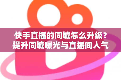 快手直播的同城怎么升级?提升同城曝光与直播间人气的完整实用指南 快手直播的同城怎么升级?提升同城曝光与直播间人气的完整实用指南