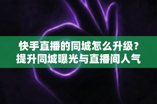 快手直播的同城怎么升级？提升同城曝光与直播间人气的完整实用指南