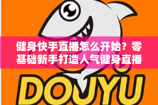 健身快手直播怎么开始?零基础新手打造人气健身直播间的完整攻略 健身快手直播怎么开始?零基础新手打造人气健身直播间的完整攻略