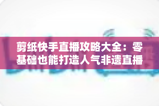 剪纸快手直播攻略大全：零基础也能打造人气非遗直播间的完整实战指南