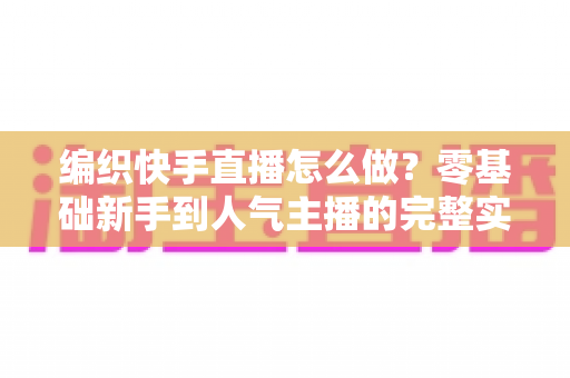 编织快手直播怎么做?零基础新手到人气主播的完整实战指南 编织快手直播怎么做?零基础新手到人气主播的完整实战指南