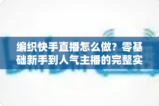 编织快手直播怎么做？零基础新手到人气主播的完整实战指南