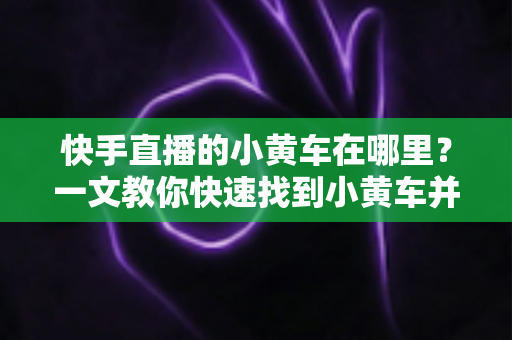 快手直播的小黄车在哪里？一文教你快速找到小黄车并顺利完成直播购物