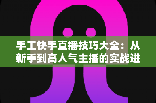 手工快手直播技巧大全：从新手到高人气主播的实战进阶指南