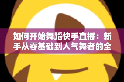 如何开始舞蹈快手直播：新手从零基础到人气舞者的全流程实操指南